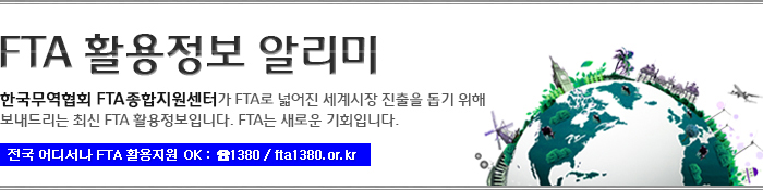 FTA 활용정보 알리미/한국무역협회 FTA종합지원센터가 FTA로 넓어진 세계시장 진출을 돕기 위해 보내드리는 최신 FTA 활용정보입니다. FTA는 새로운 기회입니다/전국 어디서나 FTA 활용지원 OK : 1380 / fta1380.or.kr